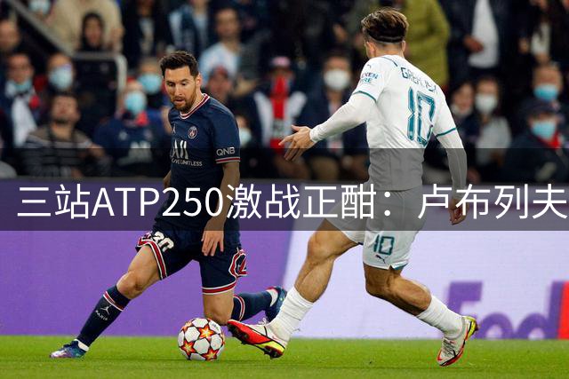 三站ATP250激战正酣：卢布列夫险胜晋级 中国小将郑钦文将战捷克猛将