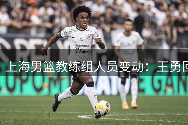 上海男篮教练组人员变动：王勇回归一线队 三名球员确认离队
