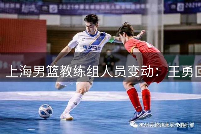 上海男篮教练组人员变动：王勇回归一线队 三名球员确认离队