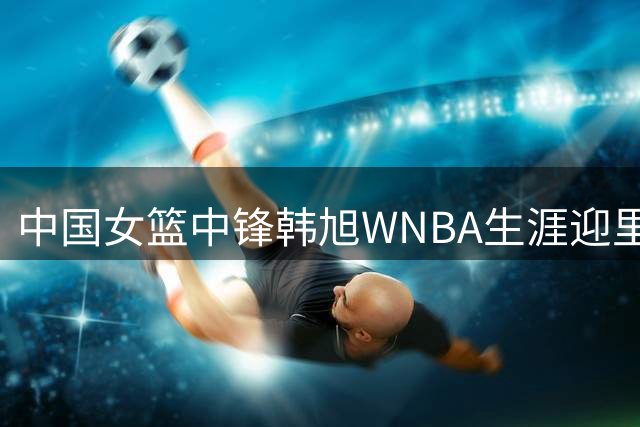 中国女篮中锋韩旭WNBA生涯迎里程碑 500分成就背后的奋斗故事
