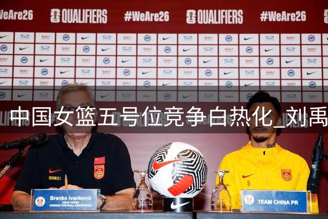 中国女篮五号位竞争白热化 刘禹彤恐成世界杯首个离队球员