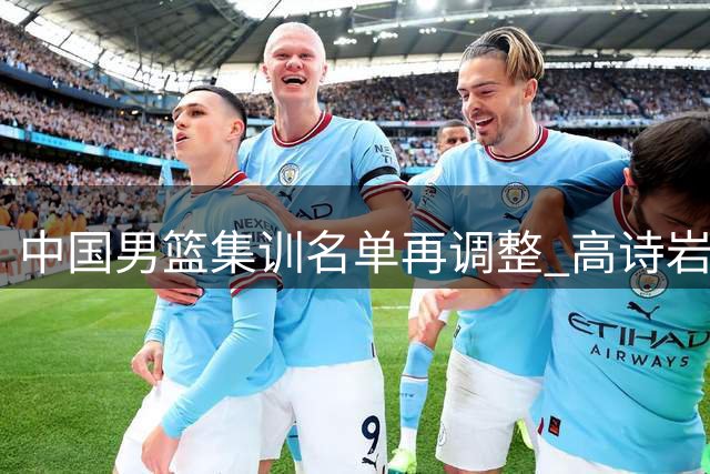 中国男篮集训名单再调整 高诗岩离队引热议 杨鸣杜锋隔空交锋持续升级