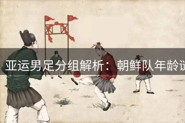 亚运男足分组解析：朝鲜队年龄谜团引热议 西亚双雄备战各藏玄机