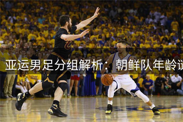 亚运男足分组解析：朝鲜队年龄谜团引热议 西亚双雄备战各藏玄机