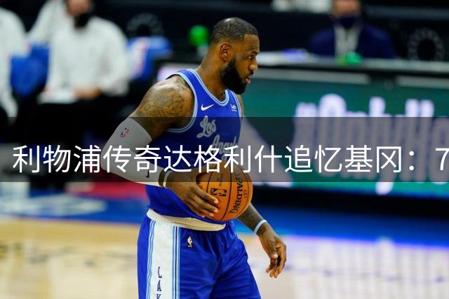 利物浦传奇达格利什追忆基冈：7号球衣承载的不朽传奇