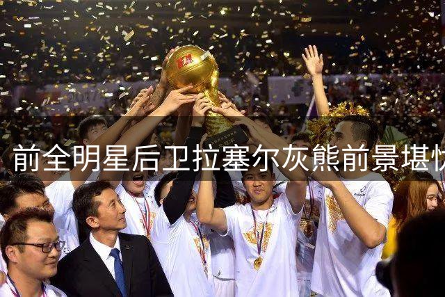 前全明星后卫拉塞尔灰熊前景堪忧 高强度对抗暴露致命短板