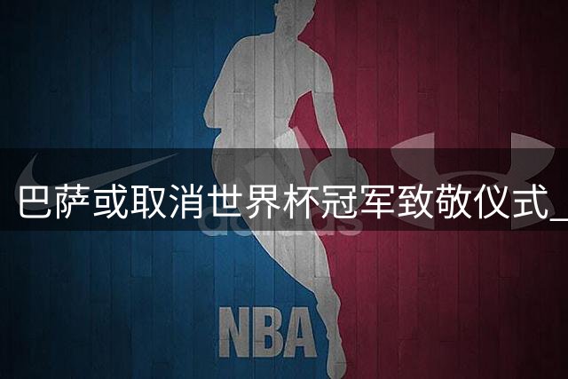 巴萨或取消世界杯冠军致敬仪式 球迷抗议成主因