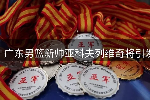 广东男篮新帅亚科夫列维奇将引发三大战术变革