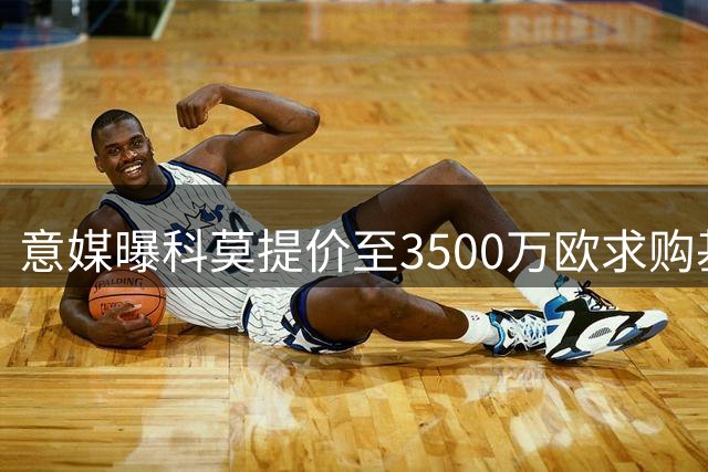 意媒曝科莫提价至3500万欧求购基恩 附带丰厚附加条款