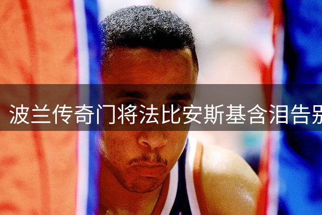 波兰传奇门将法比安斯基含泪告别绿茵场 41岁宣布挂靴开启执教生涯