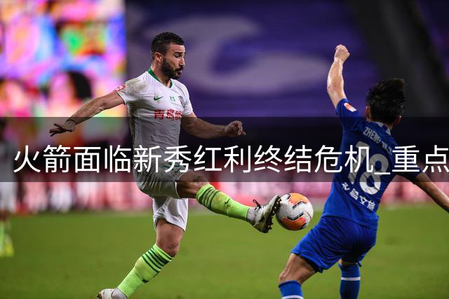 火箭面临新秀红利终结危机 重点球员何去何从？