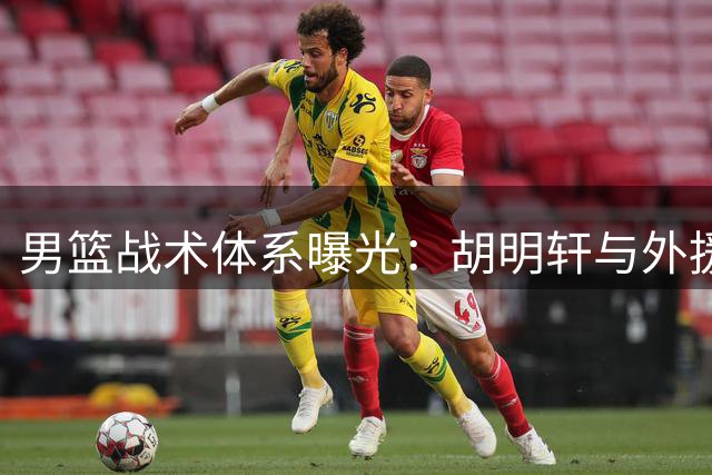 男篮战术体系曝光：胡明轩与外援成鲜明对比