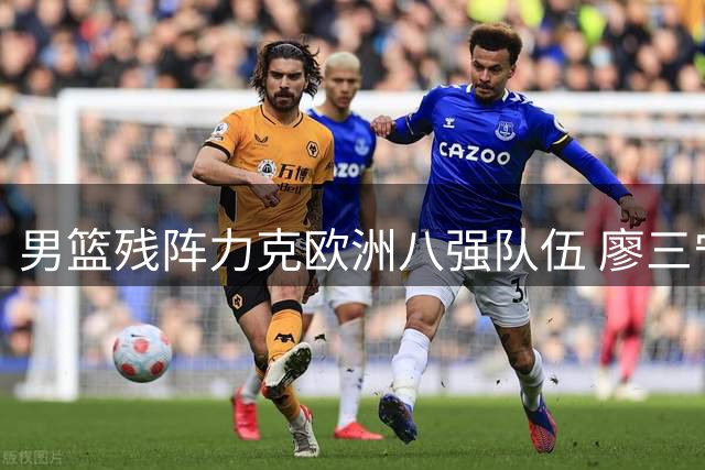 男篮残阵力克欧洲八强队伍 廖三宁18分扛起进攻大旗