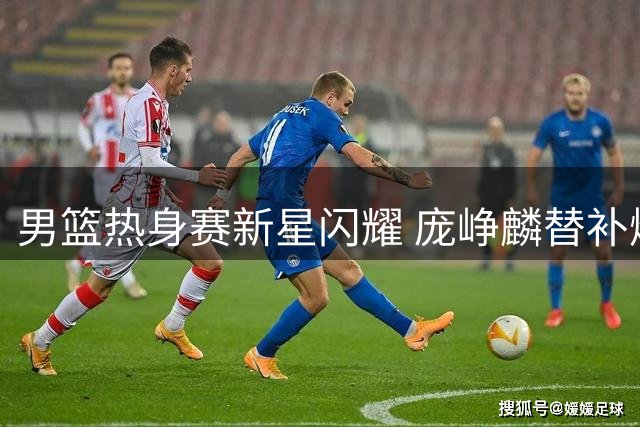 男篮热身赛新星闪耀 庞峥麟替补爆发助中国队力克格鲁吉亚