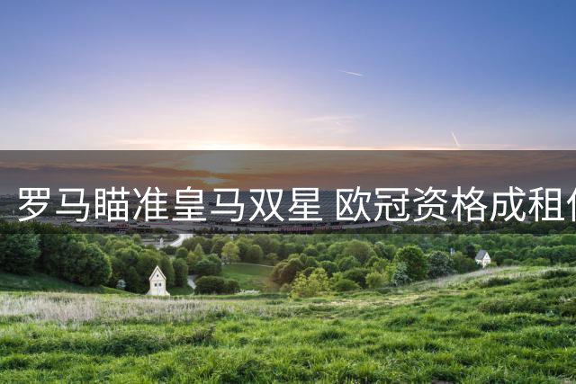 罗马瞄准皇马双星 欧冠资格成租借谈判关键筹码