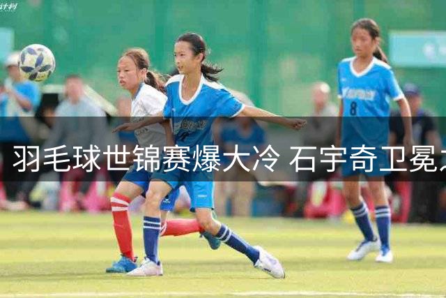 羽毛球世锦赛爆大冷 石宇奇卫冕之旅首轮告终