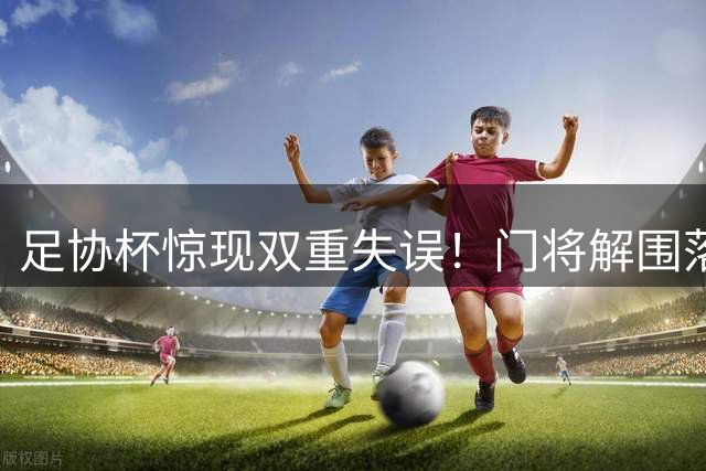 足协杯惊现双重失误！门将解围落空 前锋空门踢飞酿闹剧