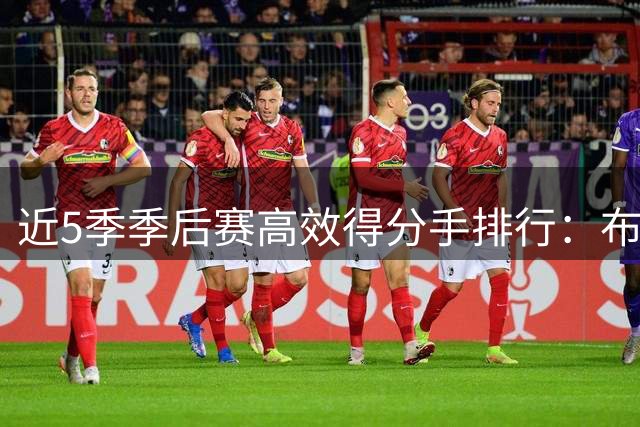 近5季季后赛高效得分手排行：布朗一骑绝尘，库里詹皇上榜