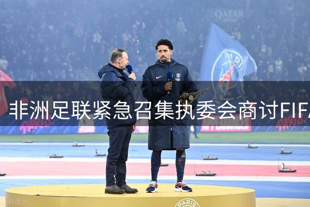 非洲足联紧急召集执委会商讨FIFA新商业计划 多国足协响应审查提案