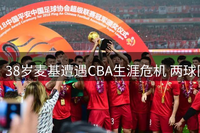 38岁麦基遭遇CBA生涯危机 两球队仍有意签约引热议