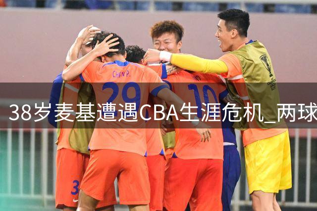 38岁麦基遭遇CBA生涯危机 两球队仍有意签约引热议