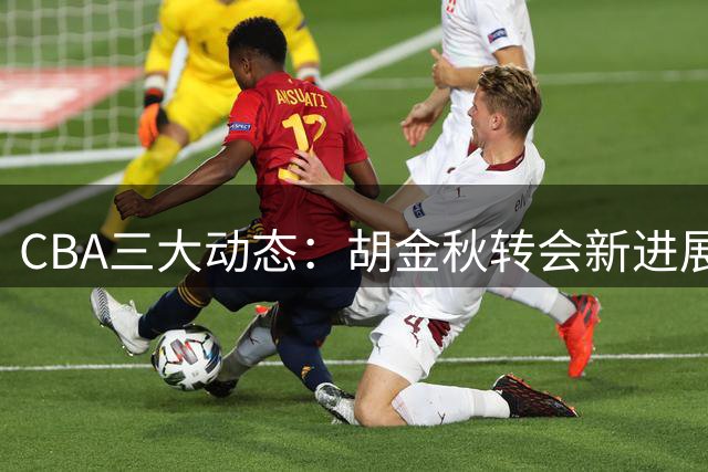 CBA三大动态：胡金秋转会新进展 辽宁签约第三外援 北京队续约核心球员