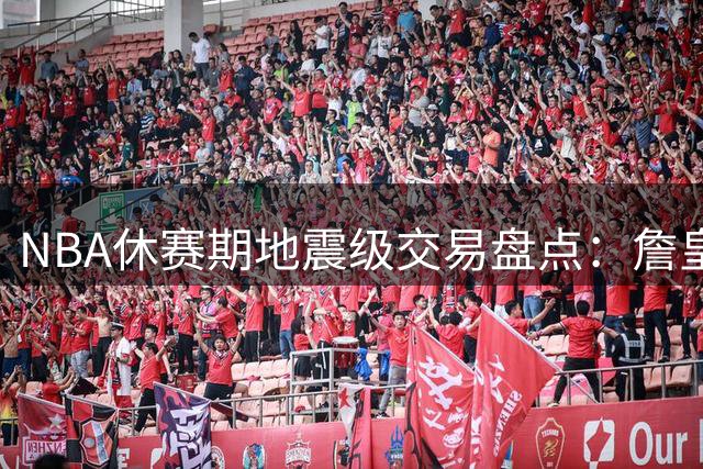 NBA休赛期地震级交易盘点：詹皇东游字母哥南下引爆联盟