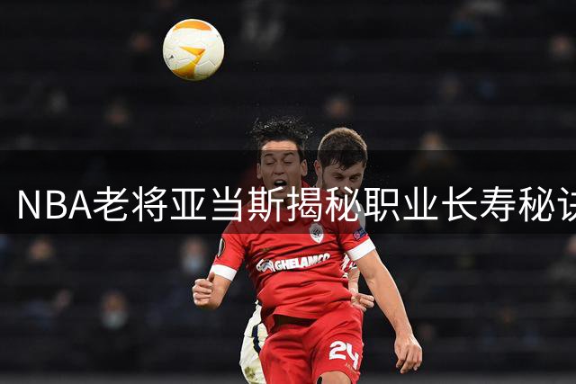 NBA老将亚当斯揭秘职业长寿秘诀：健康至上，预防慢性伤病是关键