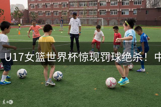 U17女篮世界杯惊现罚球绝杀！中国小将李沅珊30分力克欧洲劲旅
