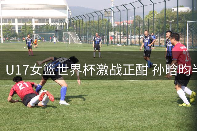 U17女篮世界杯激战正酣 孙晗昀半场高效砍10分助中国队领先